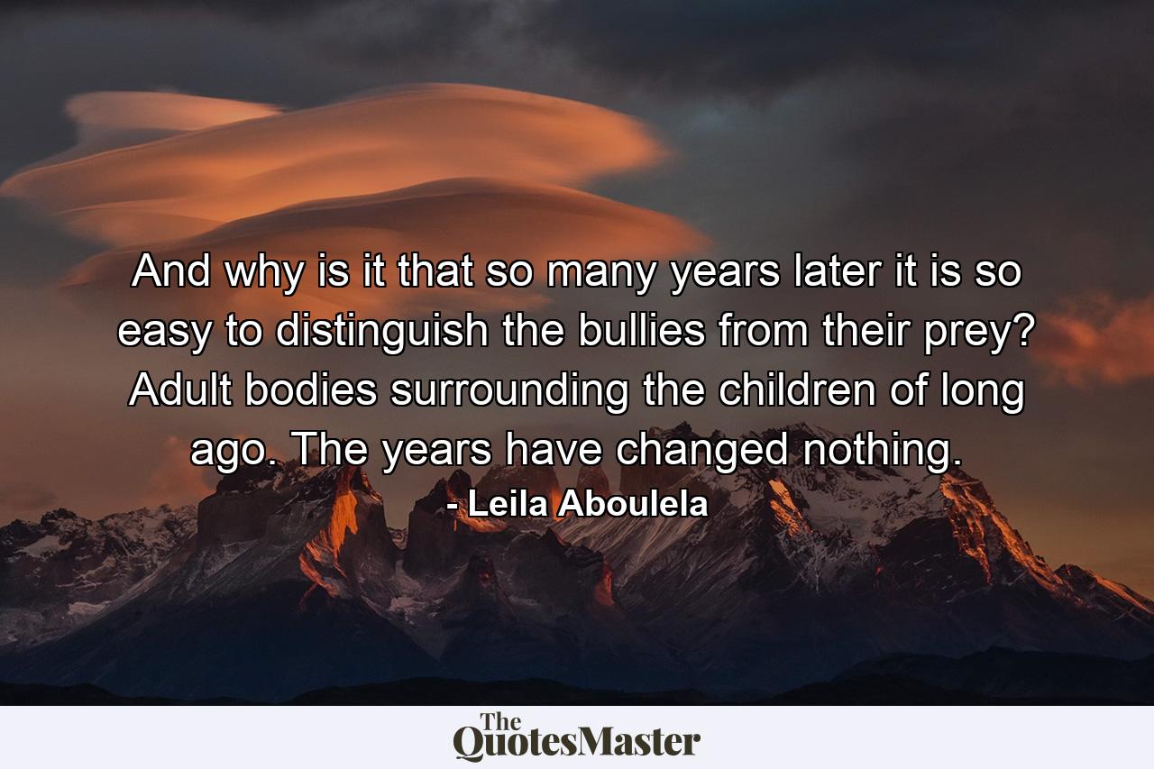 And why is it that so many years later it is so easy to distinguish the bullies from their prey? Adult bodies surrounding the children of long ago. The years have changed nothing. - Quote by Leila Aboulela