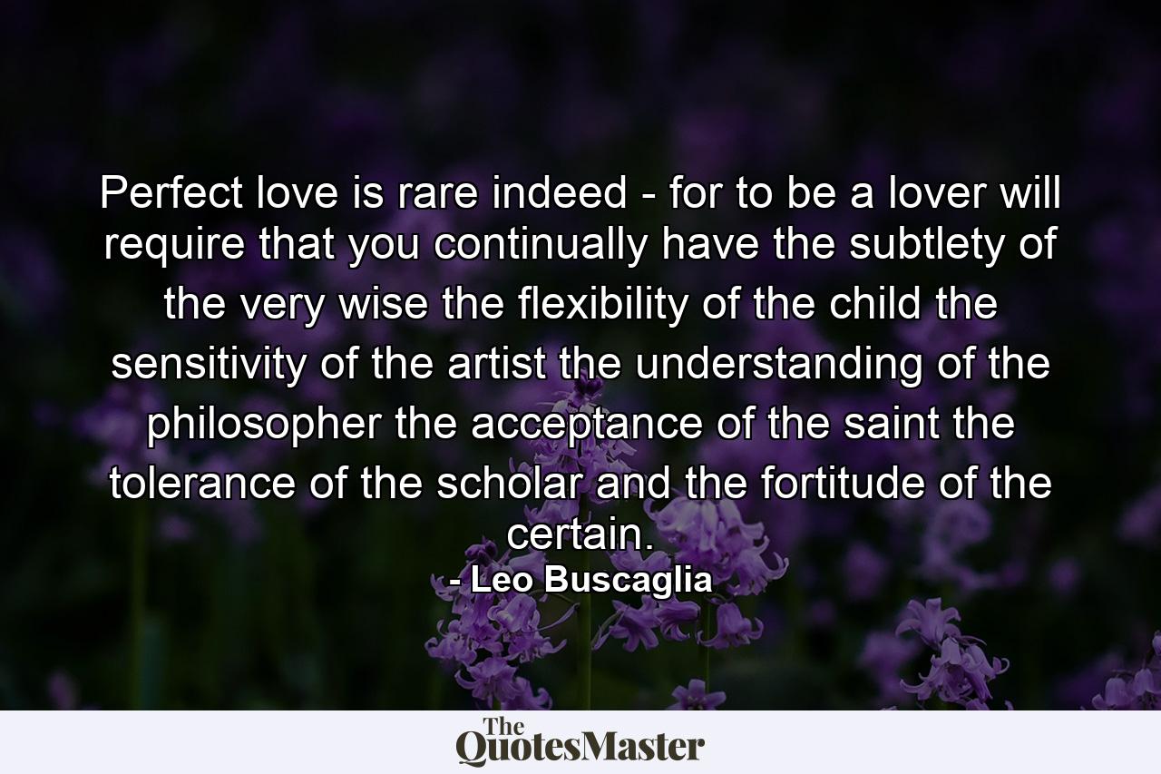 Perfect love is rare indeed - for to be a lover will require that you continually have the subtlety of the very wise  the flexibility of the child  the sensitivity of the artist  the understanding of the philosopher  the acceptance of the saint  the tolerance of the scholar and the fortitude of the certain. - Quote by Leo Buscaglia