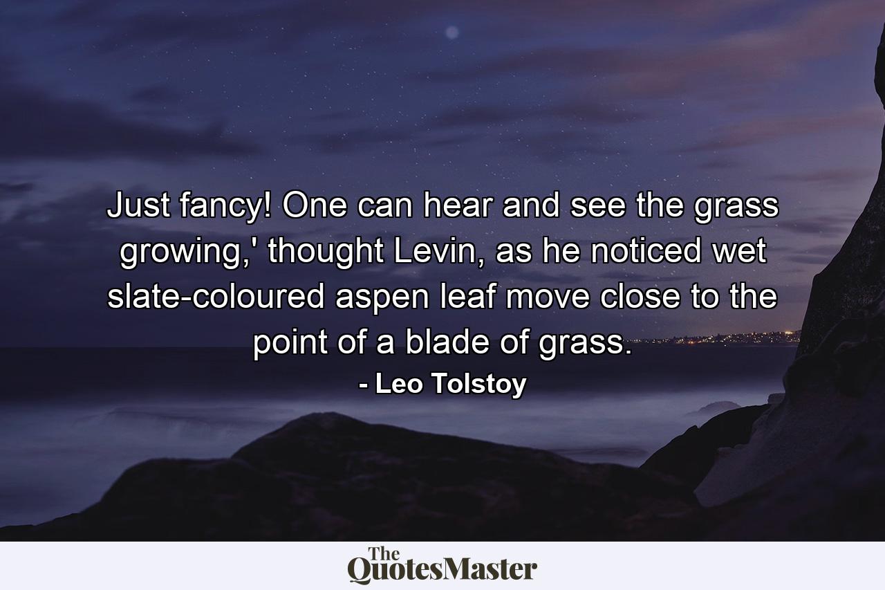 Just fancy! One can hear and see the grass growing,' thought Levin, as he noticed wet slate-coloured aspen leaf move close to the point of a blade of grass. - Quote by Leo Tolstoy