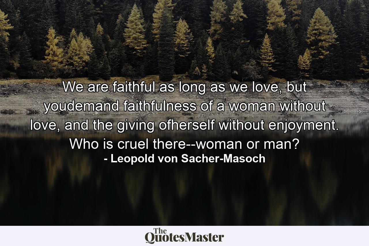 We are faithful as long as we love, but youdemand faithfulness of a woman without love, and the giving ofherself without enjoyment. Who is cruel there--woman or man? - Quote by Leopold von Sacher-Masoch