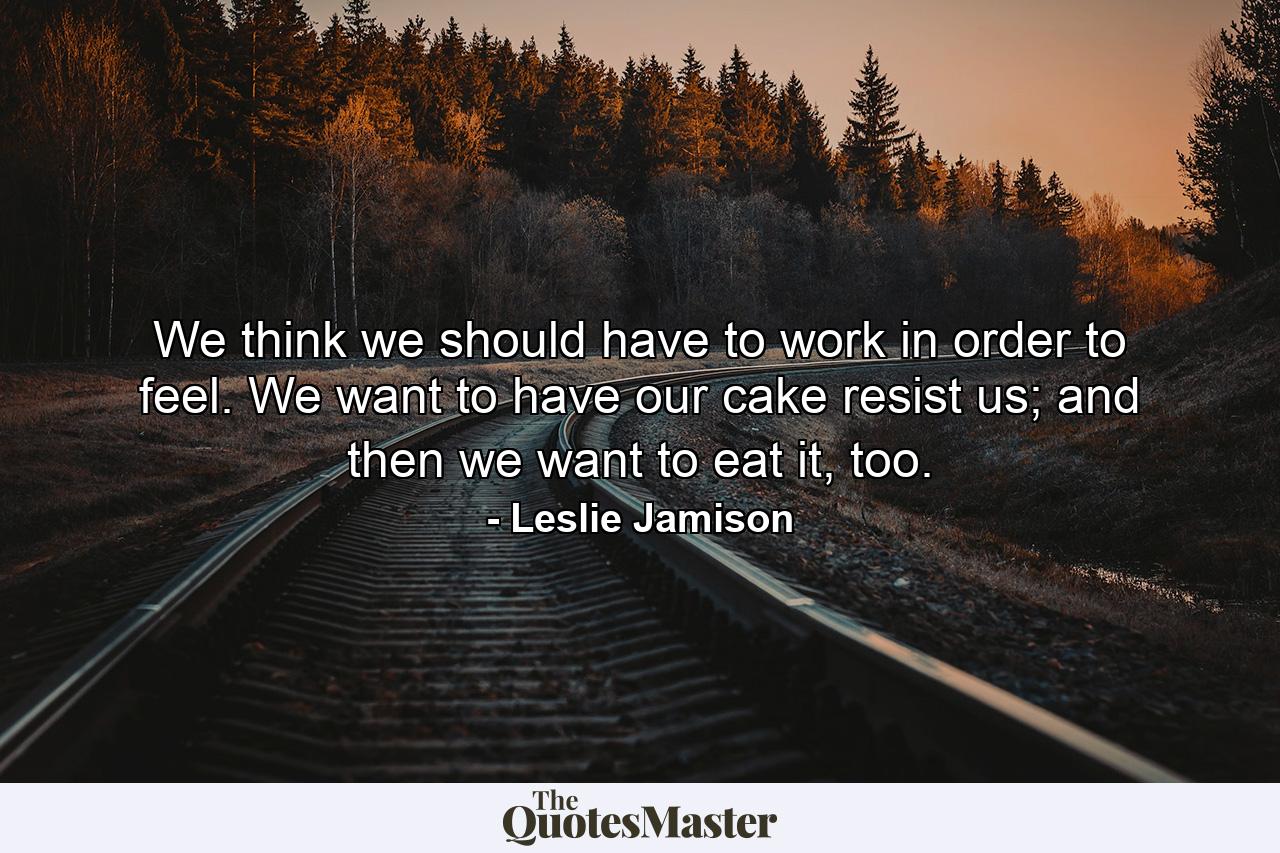 We think we should have to work in order to feel. We want to have our cake resist us; and then we want to eat it, too. - Quote by Leslie Jamison