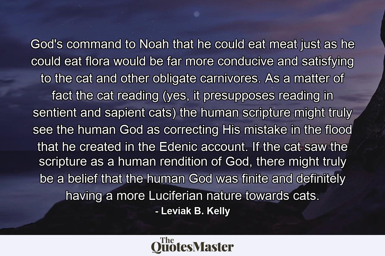 God's command to Noah that he could eat meat just as he could eat flora would be far more conducive and satisfying to the cat and other obligate carnivores. As a matter of fact the cat reading (yes, it presupposes reading in sentient and sapient cats) the human scripture might truly see the human God as correcting His mistake in the flood that he created in the Edenic account. If the cat saw the scripture as a human rendition of God, there might truly be a belief that the human God was finite and definitely having a more Luciferian nature towards cats. - Quote by Leviak B. Kelly