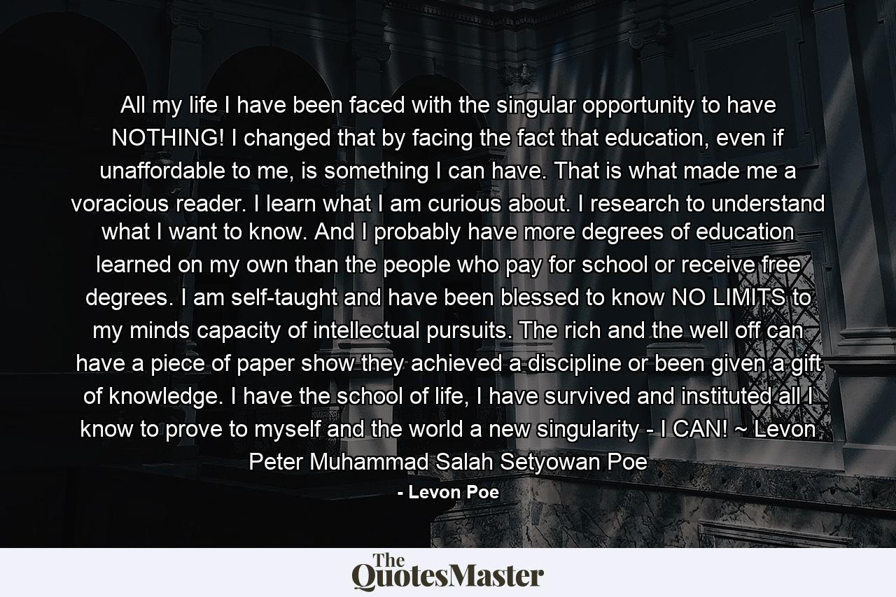 All my life I have been faced with the singular opportunity to have NOTHING! I changed that by facing the fact that education, even if unaffordable to me, is something I can have. That is what made me a voracious reader. I learn what I am curious about. I research to understand what I want to know. And I probably have more degrees of education learned on my own than the people who pay for school or receive free degrees. I am self-taught and have been blessed to know NO LIMITS to my minds capacity of intellectual pursuits. The rich and the well off can have a piece of paper show they achieved a discipline or been given a gift of knowledge. I have the school of life, I have survived and instituted all I know to prove to myself and the world a new singularity - I CAN! ~ Levon Peter Muhammad Salah Setyowan Poe - Quote by Levon Poe