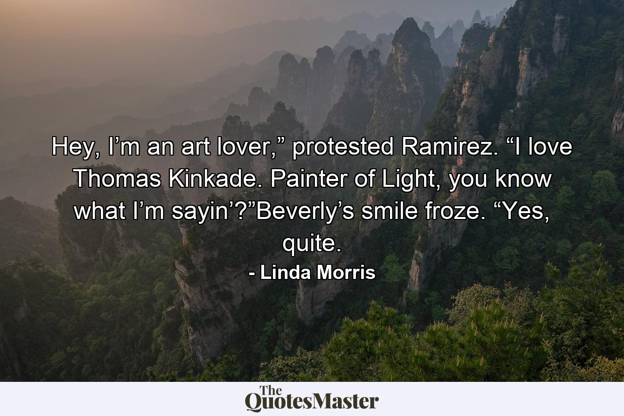 Hey, I’m an art lover,” protested Ramirez. “I love Thomas Kinkade. Painter of Light, you know what I’m sayin’?”Beverly’s smile froze. “Yes, quite. - Quote by Linda Morris