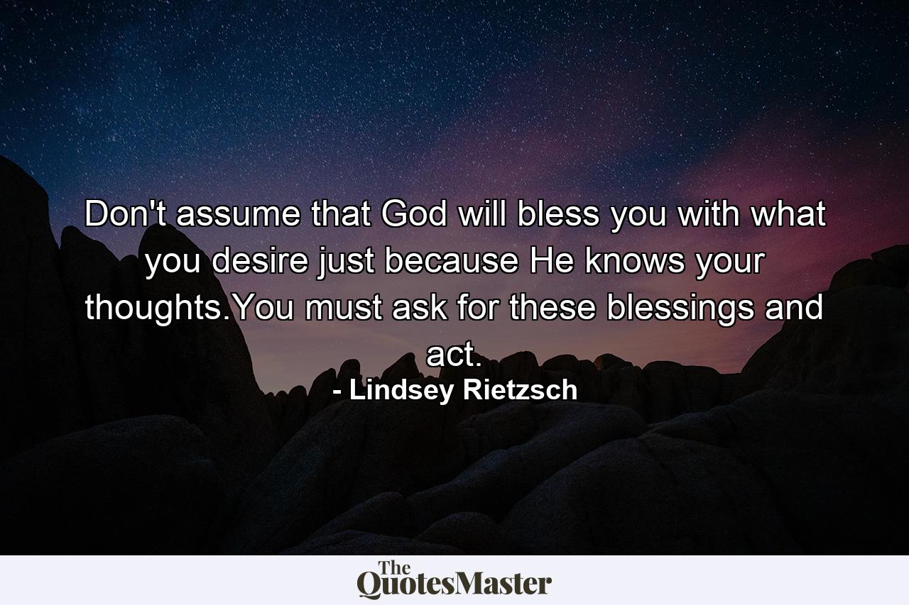 Don't assume that God will bless you with what you desire just because He knows your thoughts.You must ask for these blessings and act. - Quote by Lindsey Rietzsch