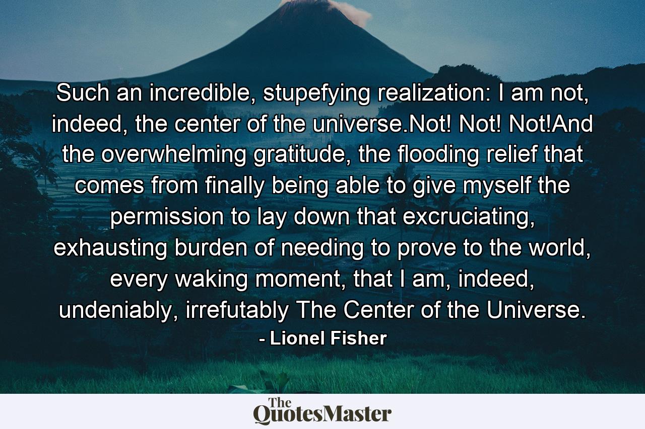 Such an incredible, stupefying realization: I am not, indeed, the center of the universe.Not! Not! Not!And the overwhelming gratitude, the flooding relief that comes from finally being able to give myself the permission to lay down that excruciating, exhausting burden of needing to prove to the world, every waking moment, that I am, indeed, undeniably, irrefutably The Center of the Universe. - Quote by Lionel Fisher