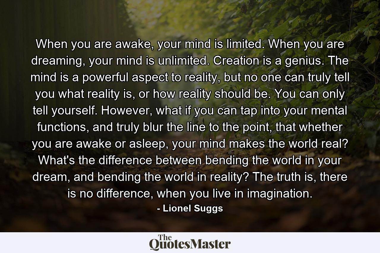 When you are awake, your mind is limited. When you are dreaming, your mind is unlimited. Creation is a genius. The mind is a powerful aspect to reality, but no one can truly tell you what reality is, or how reality should be. You can only tell yourself. However, what if you can tap into your mental functions, and truly blur the line to the point, that whether you are awake or asleep, your mind makes the world real? What's the difference between bending the world in your dream, and bending the world in reality? The truth is, there is no difference, when you live in imagination. - Quote by Lionel Suggs