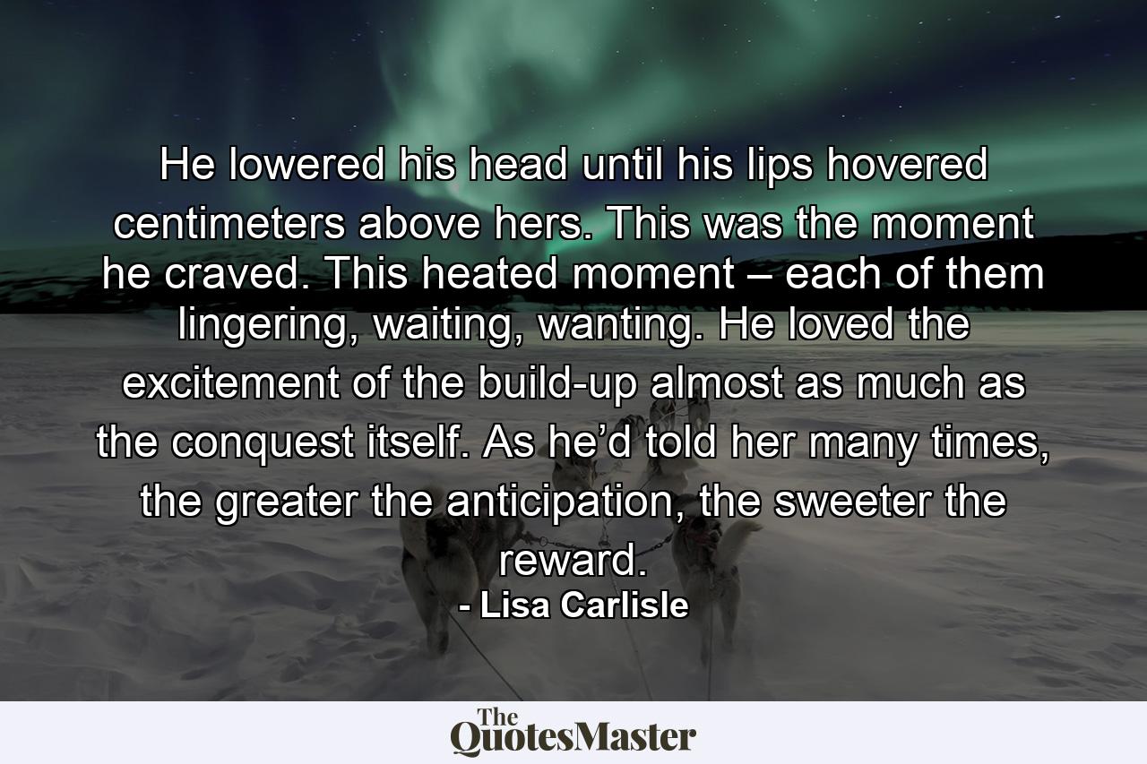 He lowered his head until his lips hovered centimeters above hers. This was the moment he craved. This heated moment – each of them lingering, waiting, wanting. He loved the excitement of the build-up almost as much as the conquest itself. As he’d told her many times, the greater the anticipation, the sweeter the reward. - Quote by Lisa Carlisle