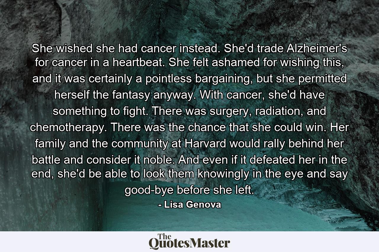 She wished she had cancer instead. She'd trade Alzheimer's for cancer in a heartbeat. She felt ashamed for wishing this, and it was certainly a pointless bargaining, but she permitted herself the fantasy anyway. With cancer, she'd have something to fight. There was surgery, radiation, and chemotherapy. There was the chance that she could win. Her family and the community at Harvard would rally behind her battle and consider it noble. And even if it defeated her in the end, she'd be able to look them knowingly in the eye and say good-bye before she left. - Quote by Lisa Genova