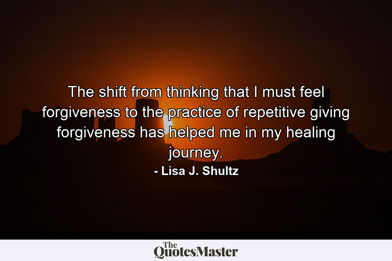 The shift from thinking that I must feel forgiveness to the practice of repetitive giving forgiveness has helped me in my healing journey. - Quote by Lisa J. Shultz