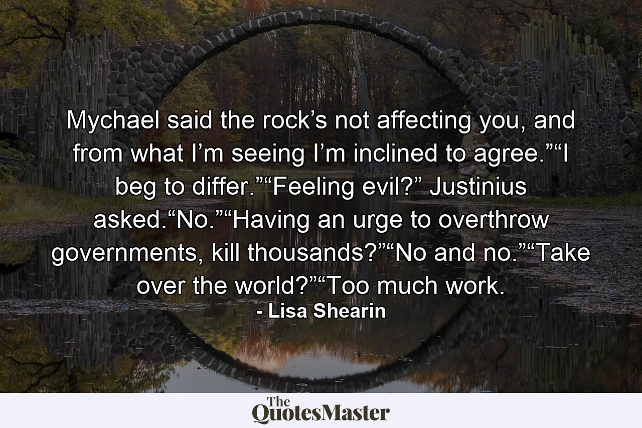 Mychael said the rock’s not affecting you, and from what I’m seeing I’m inclined to agree.”“I beg to differ.”“Feeling evil?” Justinius asked.“No.”“Having an urge to overthrow governments, kill thousands?”“No and no.”“Take over the world?”“Too much work. - Quote by Lisa Shearin