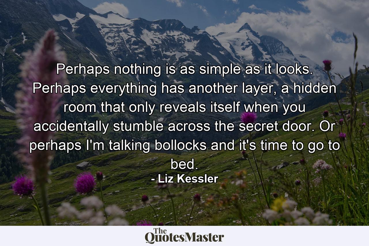 Perhaps nothing is as simple as it looks. Perhaps everything has another layer, a hidden room that only reveals itself when you accidentally stumble across the secret door. Or perhaps I'm talking bollocks and it's time to go to bed. - Quote by Liz Kessler