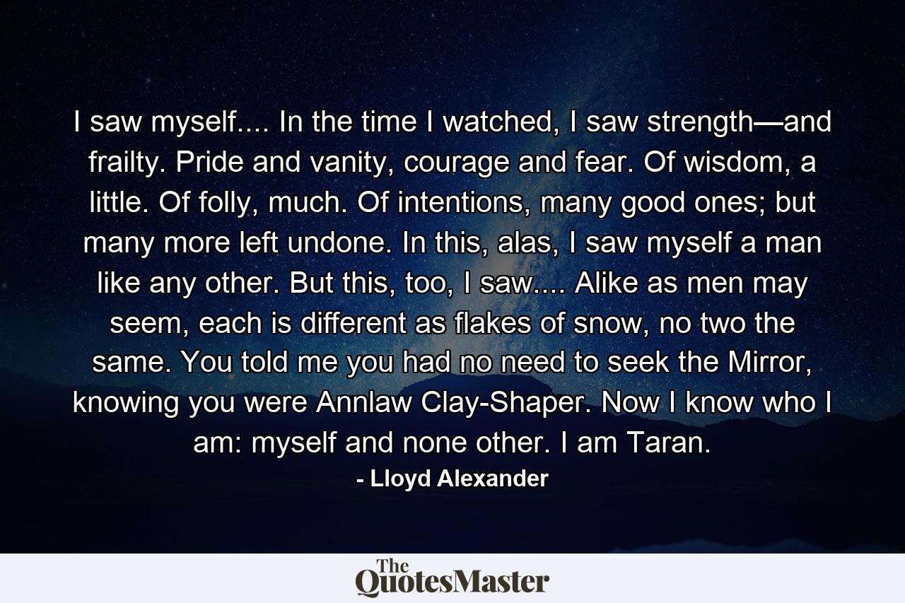 I saw myself.... In the time I watched, I saw strength—and frailty. Pride and vanity, courage and fear. Of wisdom, a little. Of folly, much. Of intentions, many good ones; but many more left undone. In this, alas, I saw myself a man like any other. But this, too, I saw.... Alike as men may seem, each is different as flakes of snow, no two the same. You told me you had no need to seek the Mirror, knowing you were Annlaw Clay-Shaper. Now I know who I am: myself and none other. I am Taran. - Quote by Lloyd Alexander