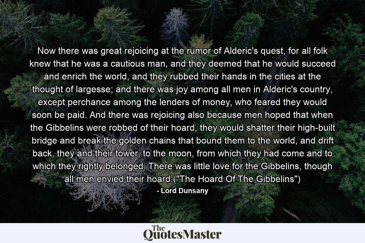 Now there was great rejoicing at the rumor of Alderic's quest, for all folk knew that he was a cautious man, and they deemed that he would succeed and enrich the world, and they rubbed their hands in the cities at the thought of largesse; and there was joy among all men in Alderic's country, except perchance among the lenders of money, who feared they would soon be paid. And there was rejoicing also because men hoped that when the Gibbelins were robbed of their hoard, they would shatter their high-built bridge and break the golden chains that bound them to the world, and drift back, they and their tower, to the moon, from which they had come and to which they rightly belonged. There was little love for the Gibbelins, though all men envied their hoard.(