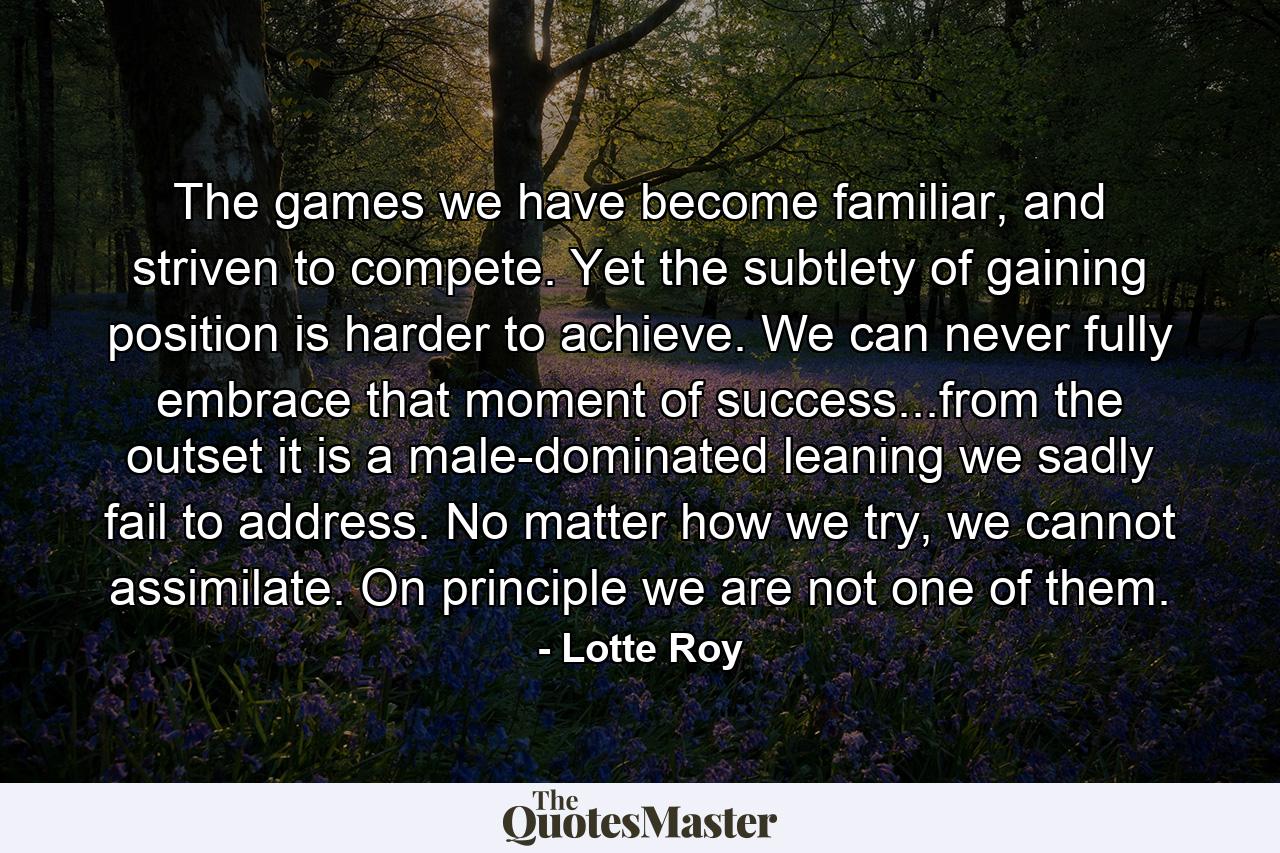 The games we have become familiar, and striven to compete. Yet the subtlety of gaining position is harder to achieve. We can never fully embrace that moment of success...from the outset it is a male-dominated leaning we sadly fail to address. No matter how we try, we cannot assimilate. On principle we are not one of them. - Quote by Lotte Roy