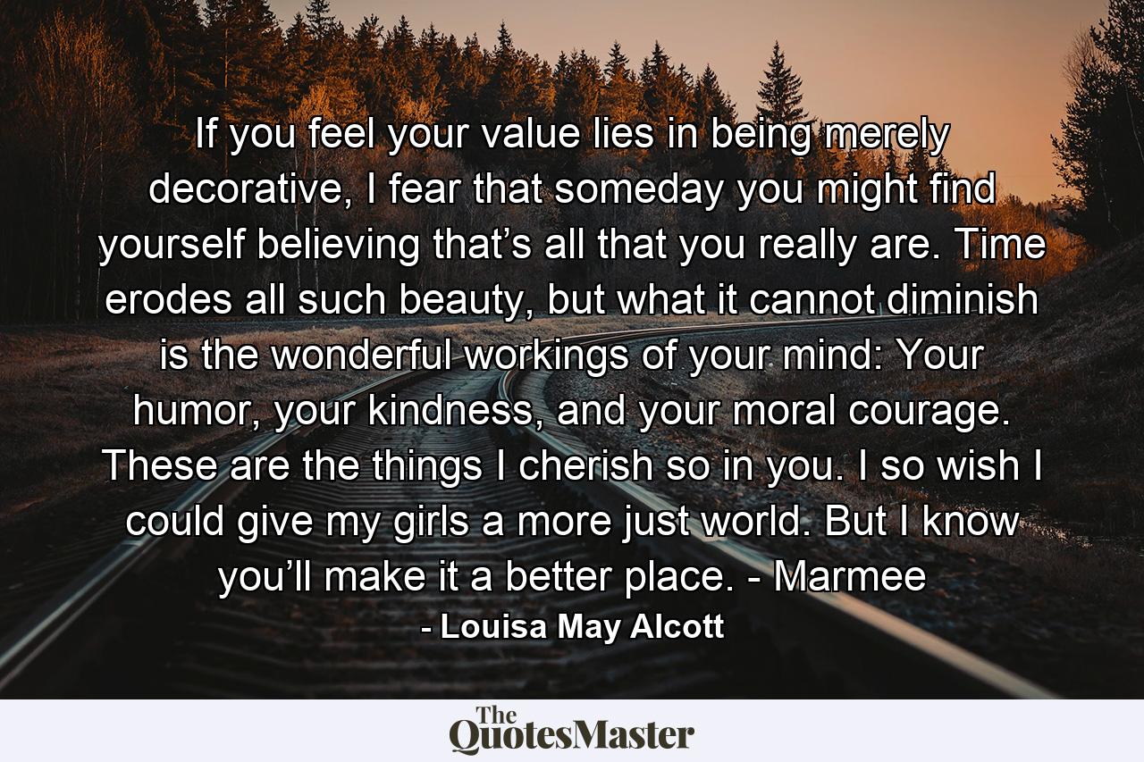 If you feel your value lies in being merely decorative, I fear that someday you might find yourself believing that’s all that you really are. Time erodes all such beauty, but what it cannot diminish is the wonderful workings of your mind: Your humor, your kindness, and your moral courage. These are the things I cherish so in you. I so wish I could give my girls a more just world. But I know you’ll make it a better place. - Marmee - Quote by Louisa May Alcott