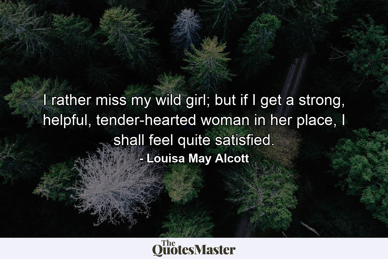 I rather miss my wild girl; but if I get a strong, helpful, tender-hearted woman in her place, I shall feel quite satisfied. - Quote by Louisa May Alcott