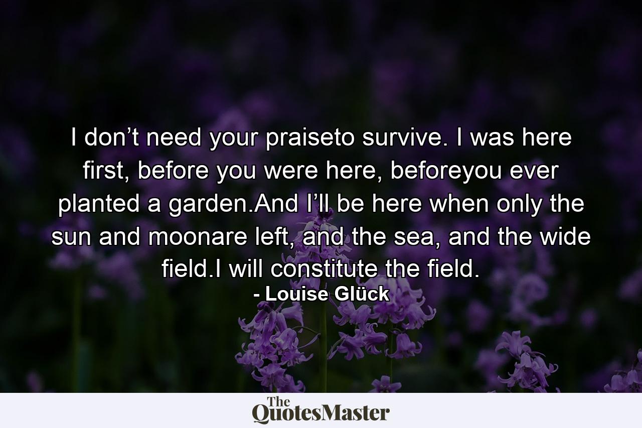 I don’t need your praiseto survive. I was here first, before you were here, beforeyou ever planted a garden.And I’ll be here when only the sun and moonare left, and the sea, and the wide field.I will constitute the field. - Quote by Louise Glück