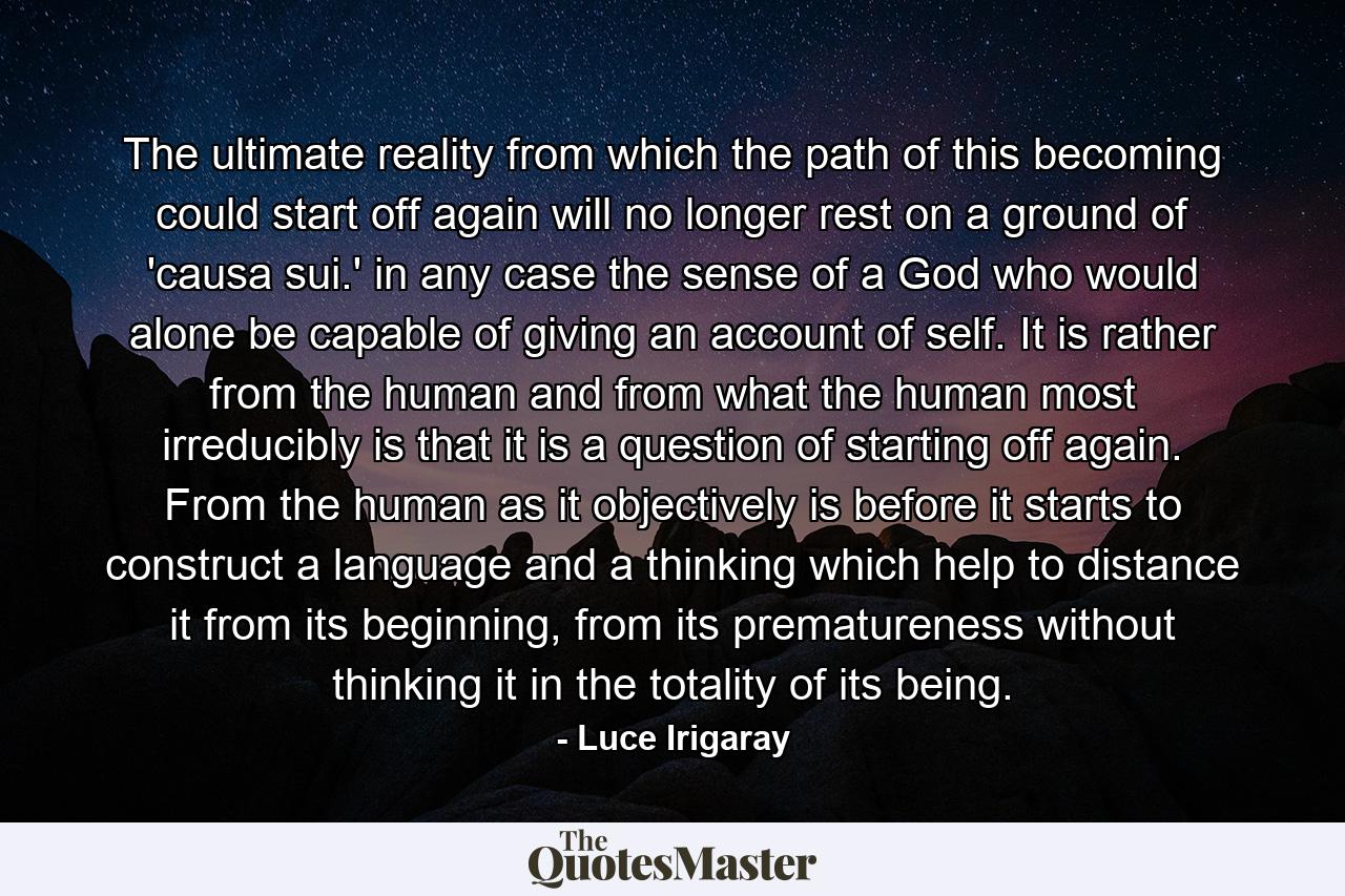 The ultimate reality from which the path of this becoming could start off again will no longer rest on a ground of 'causa sui.' in any case the sense of a God who would alone be capable of giving an account of self. It is rather from the human and from what the human most irreducibly is that it is a question of starting off again. From the human as it objectively is before it starts to construct a language and a thinking which help to distance it from its beginning, from its prematureness without thinking it in the totality of its being. - Quote by Luce Irigaray