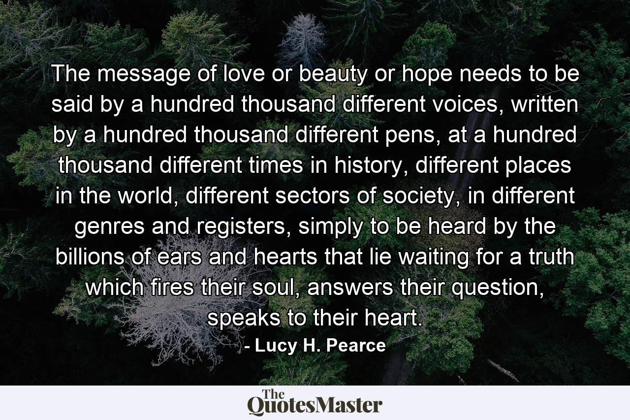 The message of love or beauty or hope needs to be said by a hundred thousand different voices, written by a hundred thousand different pens, at a hundred thousand different times in history, different places in the world, different sectors of society, in different genres and registers, simply to be heard by the billions of ears and hearts that lie waiting for a truth which fires their soul, answers their question, speaks to their heart. - Quote by Lucy H. Pearce