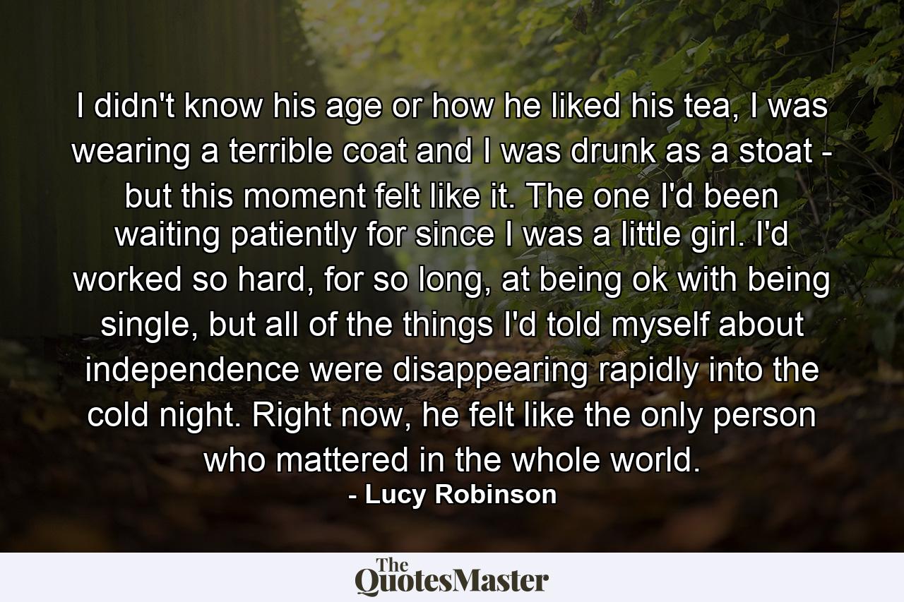 I didn't know his age or how he liked his tea, I was wearing a terrible coat and I was drunk as a stoat - but this moment felt like it. The one I'd been waiting patiently for since I was a little girl. I'd worked so hard, for so long, at being ok with being single, but all of the things I'd told myself about independence were disappearing rapidly into the cold night. Right now, he felt like the only person who mattered in the whole world. - Quote by Lucy Robinson