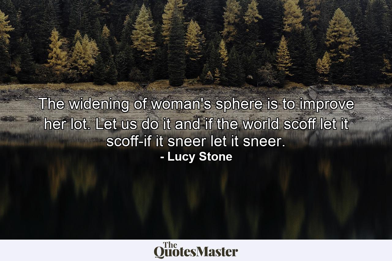 The widening of woman's sphere is to improve her lot. Let us do it  and if the world scoff  let it scoff-if it sneer  let it sneer. - Quote by Lucy Stone