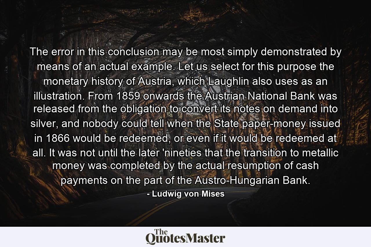 The error in this conclusion may be most simply demonstrated by means of an actual example. Let us select for this purpose the monetary history of Austria, which Laughlin also uses as an illustration. From 1859 onwards the Austrian National Bank was released from the obligation to convert its notes on demand into silver, and nobody could tell when the State paper-money issued in 1866 would be redeemed, or even if it would be redeemed at all. It was not until the later 'nineties that the transition to metallic money was completed by the actual resumption of cash payments on the part of the Austro-Hungarian Bank. - Quote by Ludwig von Mises