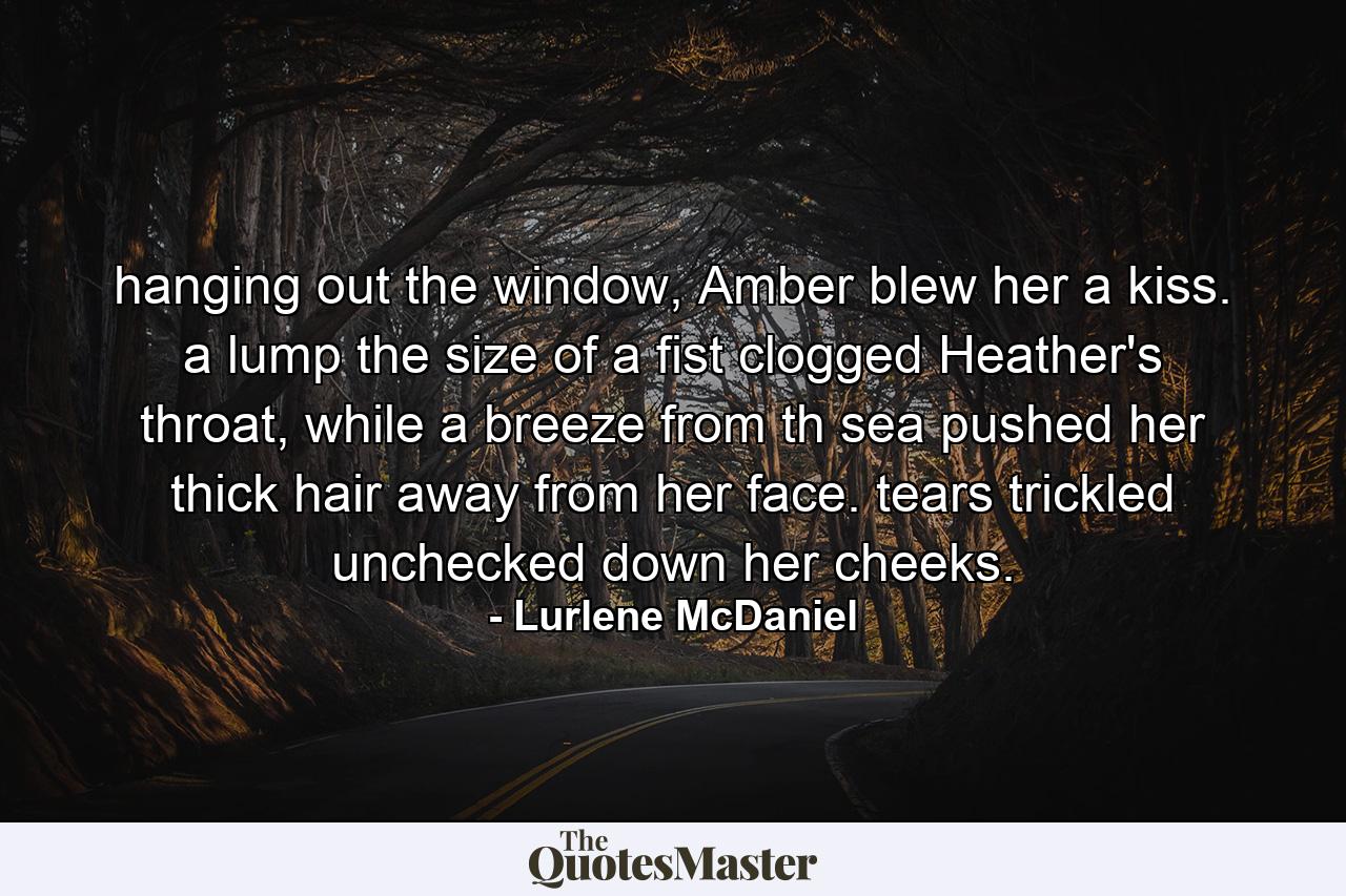 hanging out the window, Amber blew her a kiss. a lump the size of a fist clogged Heather's throat, while a breeze from th sea pushed her thick hair away from her face. tears trickled unchecked down her cheeks. - Quote by Lurlene McDaniel