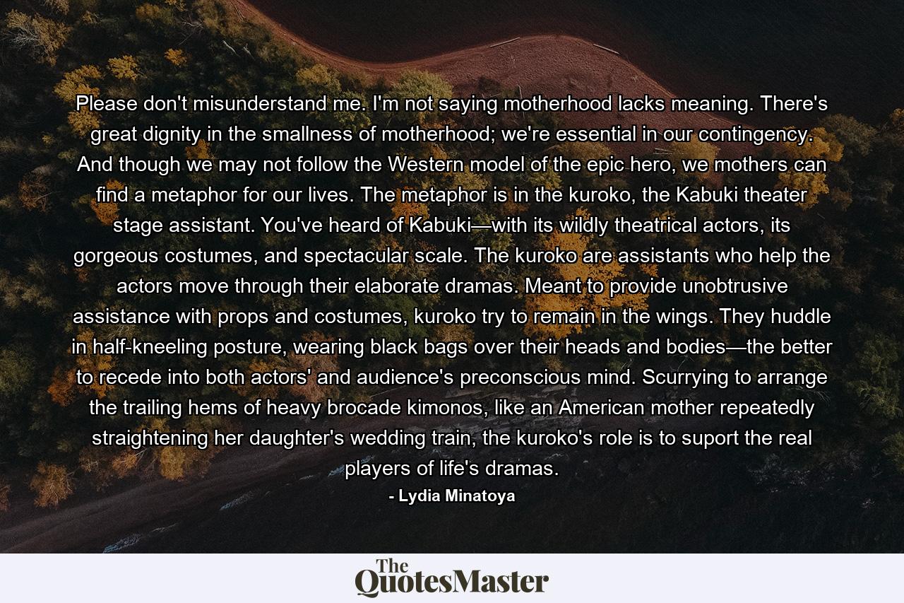 Please don't misunderstand me. I'm not saying motherhood lacks meaning. There's great dignity in the smallness of motherhood; we're essential in our contingency. And though we may not follow the Western model of the epic hero, we mothers can find a metaphor for our lives. The metaphor is in the kuroko, the Kabuki theater stage assistant. You've heard of Kabuki—with its wildly theatrical actors, its gorgeous costumes, and spectacular scale. The kuroko are assistants who help the actors move through their elaborate dramas. Meant to provide unobtrusive assistance with props and costumes, kuroko try to remain in the wings. They huddle in half-kneeling posture, wearing black bags over their heads and bodies—the better to recede into both actors' and audience's preconscious mind. Scurrying to arrange the trailing hems of heavy brocade kimonos, like an American mother repeatedly straightening her daughter's wedding train, the kuroko's role is to suport the real players of life's dramas. - Quote by Lydia Minatoya