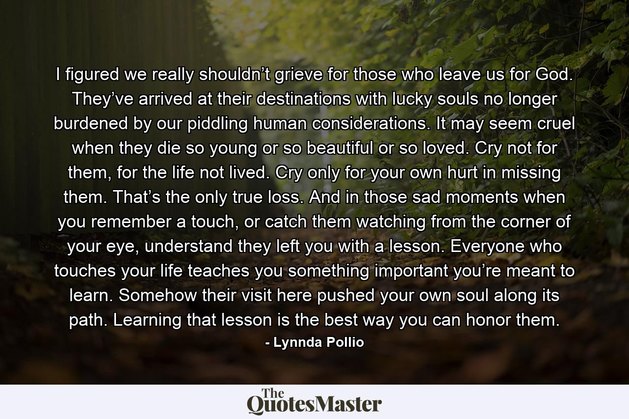 I figured we really shouldn’t grieve for those who leave us for God. They’ve arrived at their destinations with lucky souls no longer burdened by our piddling human considerations. It may seem cruel when they die so young or so beautiful or so loved. Cry not for them, for the life not lived. Cry only for your own hurt in missing them. That’s the only true loss. And in those sad moments when you remember a touch, or catch them watching from the corner of your eye, understand they left you with a lesson. Everyone who touches your life teaches you something important you’re meant to learn. Somehow their visit here pushed your own soul along its path. Learning that lesson is the best way you can honor them. - Quote by Lynnda Pollio