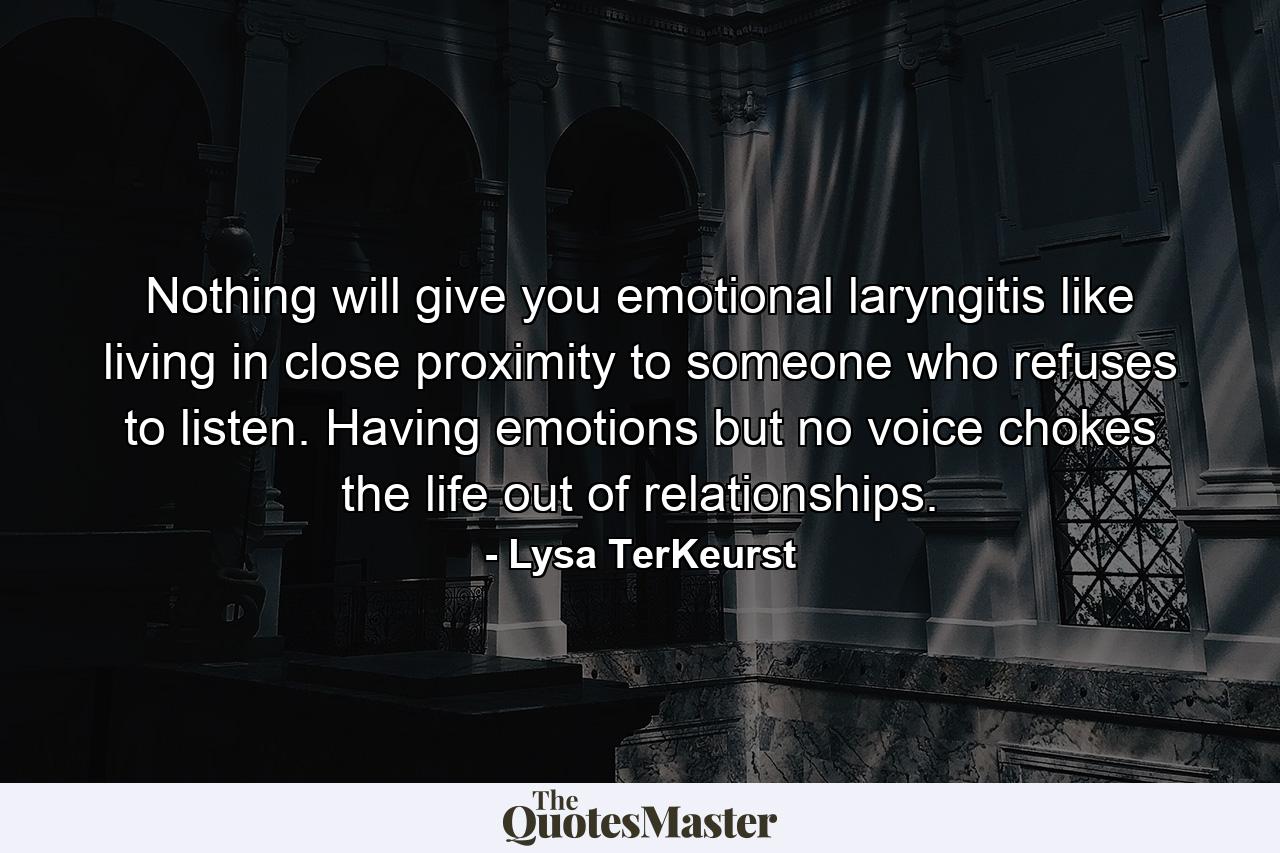 Nothing will give you emotional laryngitis like living in close proximity to someone who refuses to listen. Having emotions but no voice chokes the life out of relationships. - Quote by Lysa TerKeurst