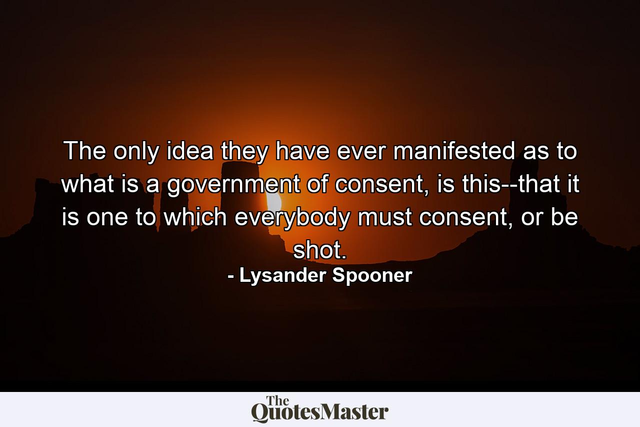 The only idea they have ever manifested as to what is a government of consent, is this--that it is one to which everybody must consent, or be shot. - Quote by Lysander Spooner