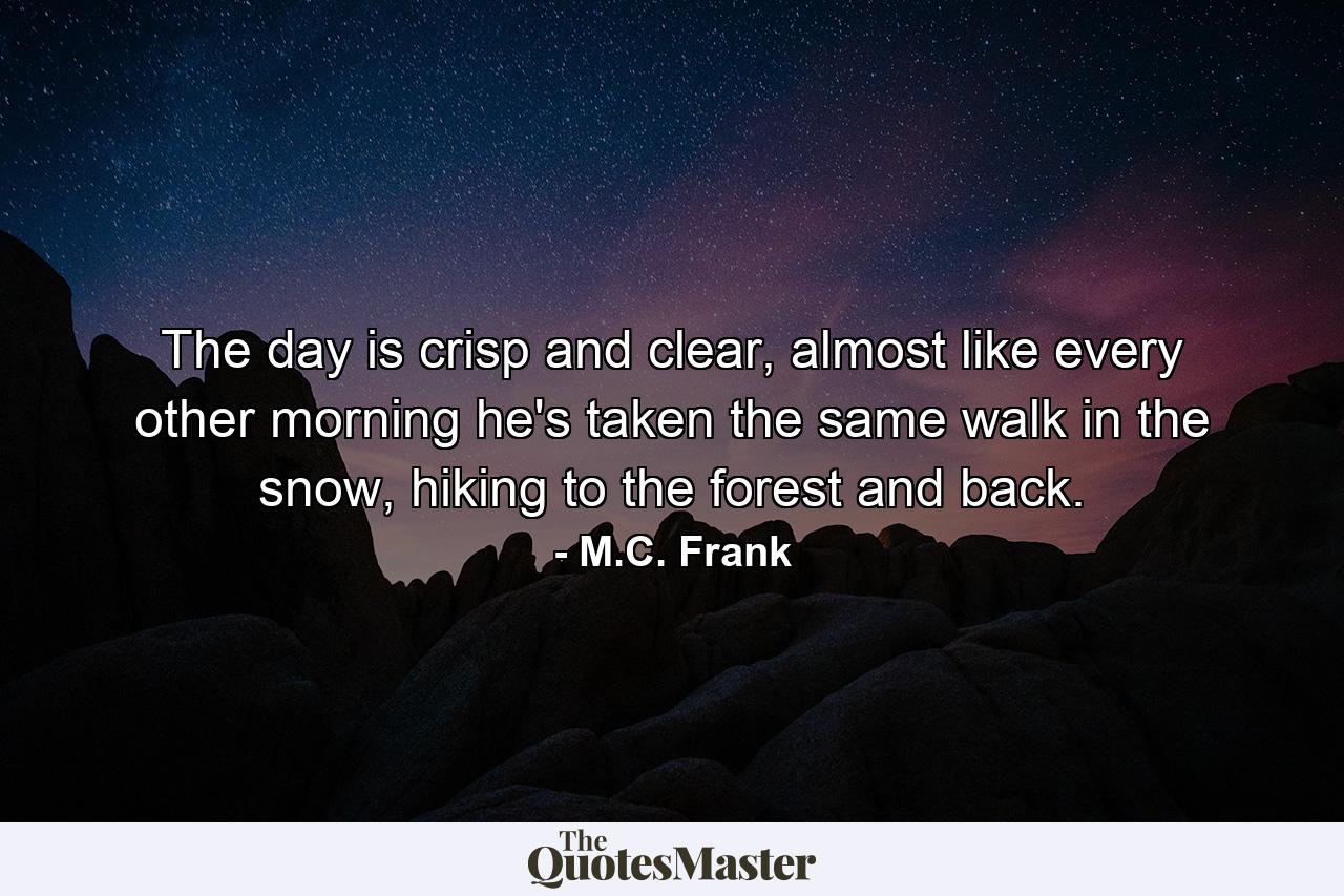 The day is crisp and clear, almost like every other morning he's taken the same walk in the snow, hiking to the forest and back. - Quote by M.C. Frank