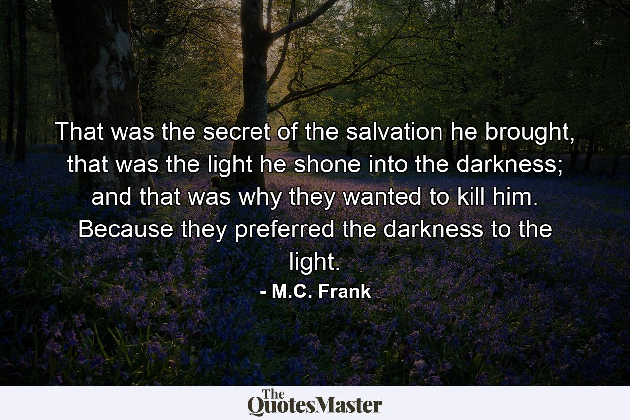 That was the secret of the salvation he brought, that was the light he shone into the darkness; and that was why they wanted to kill him. Because they preferred the darkness to the light. - Quote by M.C. Frank