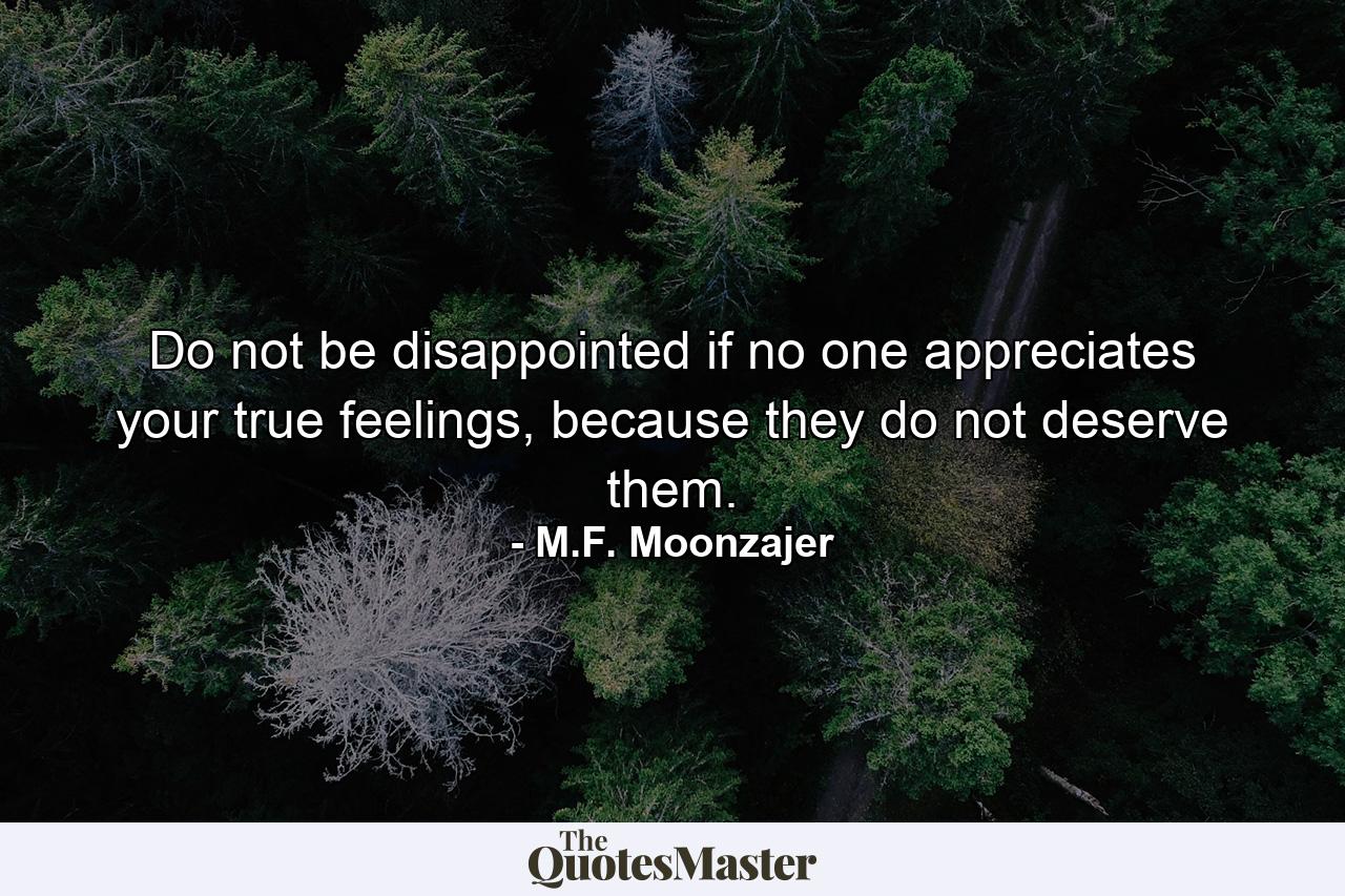 Do not be disappointed if no one appreciates your true feelings, because they do not deserve them. - Quote by M.F. Moonzajer