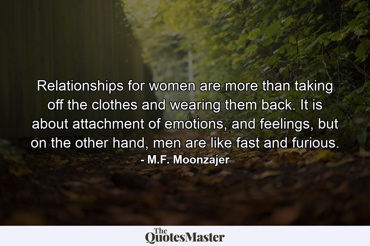 Relationships for women are more than taking off the clothes and wearing them back. It is about attachment of emotions, and feelings, but on the other hand, men are like fast and furious. - Quote by M.F. Moonzajer