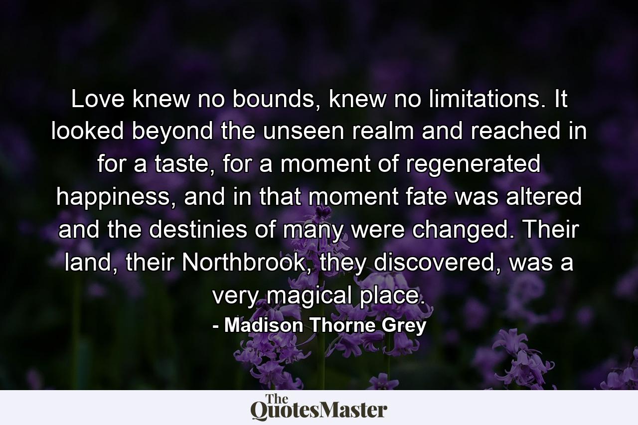 Love knew no bounds, knew no limitations. It looked beyond the unseen realm and reached in for a taste, for a moment of regenerated happiness, and in that moment fate was altered and the destinies of many were changed. Their land, their Northbrook, they discovered, was a very magical place. - Quote by Madison Thorne Grey