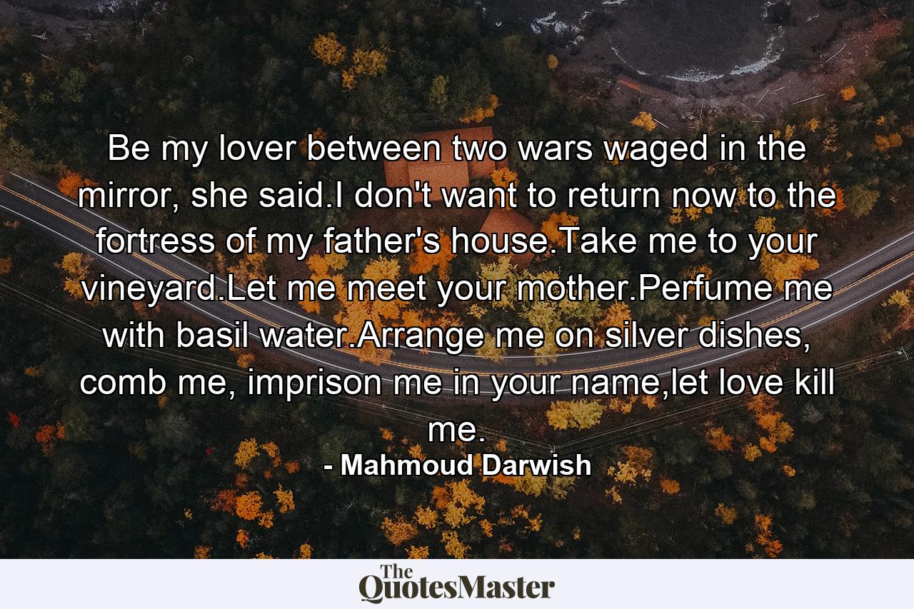 Be my lover between two wars waged in the mirror, she said.I don't want to return now to the fortress of my father's house.Take me to your vineyard.Let me meet your mother.Perfume me with basil water.Arrange me on silver dishes, comb me, imprison me in your name,let love kill me. - Quote by Mahmoud Darwish