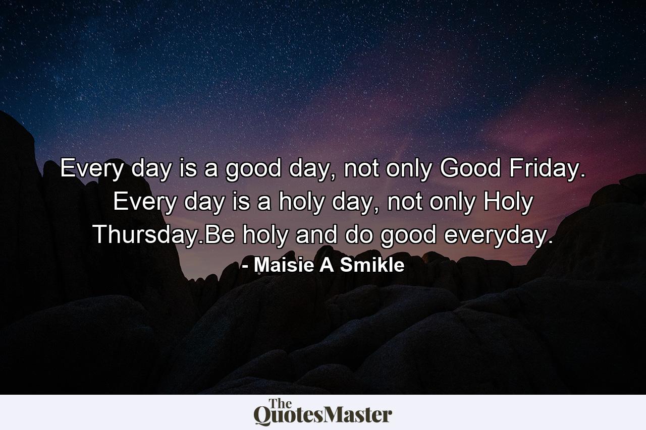 Every day is a good day, not only Good Friday. Every day is a holy day, not only Holy Thursday.Be holy and do good everyday. - Quote by Maisie A Smikle