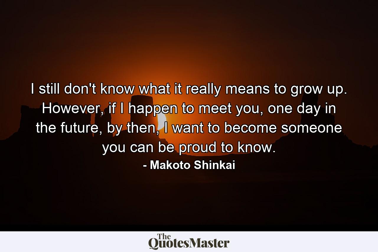 I still don't know what it really means to grow up. However, if I happen to meet you, one day in the future, by then, I want to become someone you can be proud to know. - Quote by Makoto Shinkai