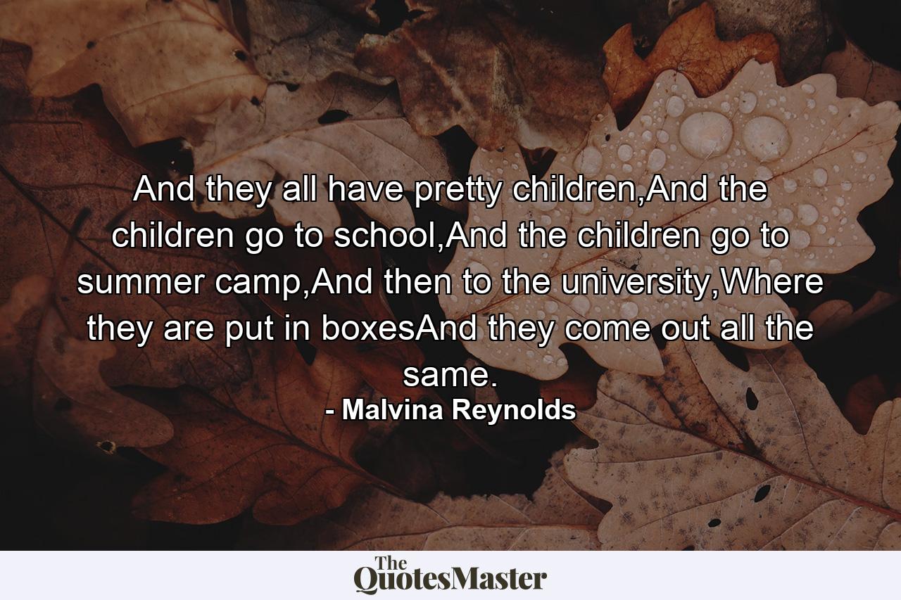 And they all have pretty children,And the children go to school,And the children go to summer camp,And then to the university,Where they are put in boxesAnd they come out all the same. - Quote by Malvina Reynolds