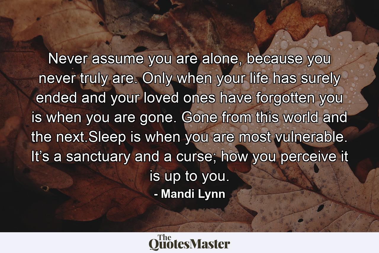 Never assume you are alone, because you never truly are. Only when your life has surely ended and your loved ones have forgotten you is when you are gone. Gone from this world and the next.Sleep is when you are most vulnerable. It’s a sanctuary and a curse; how you perceive it is up to you. - Quote by Mandi Lynn