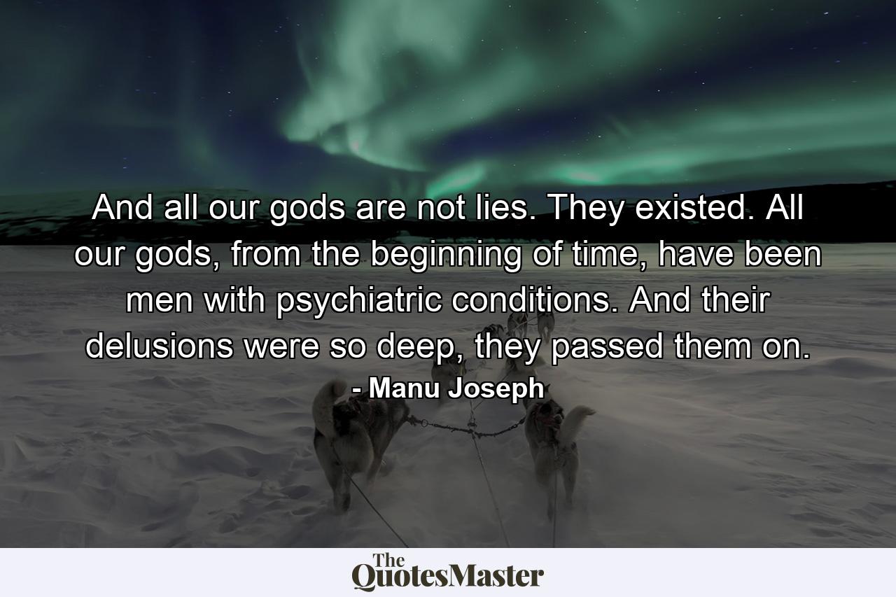 And all our gods are not lies. They existed. All our gods, from the beginning of time, have been men with psychiatric conditions. And their delusions were so deep, they passed them on. - Quote by Manu Joseph