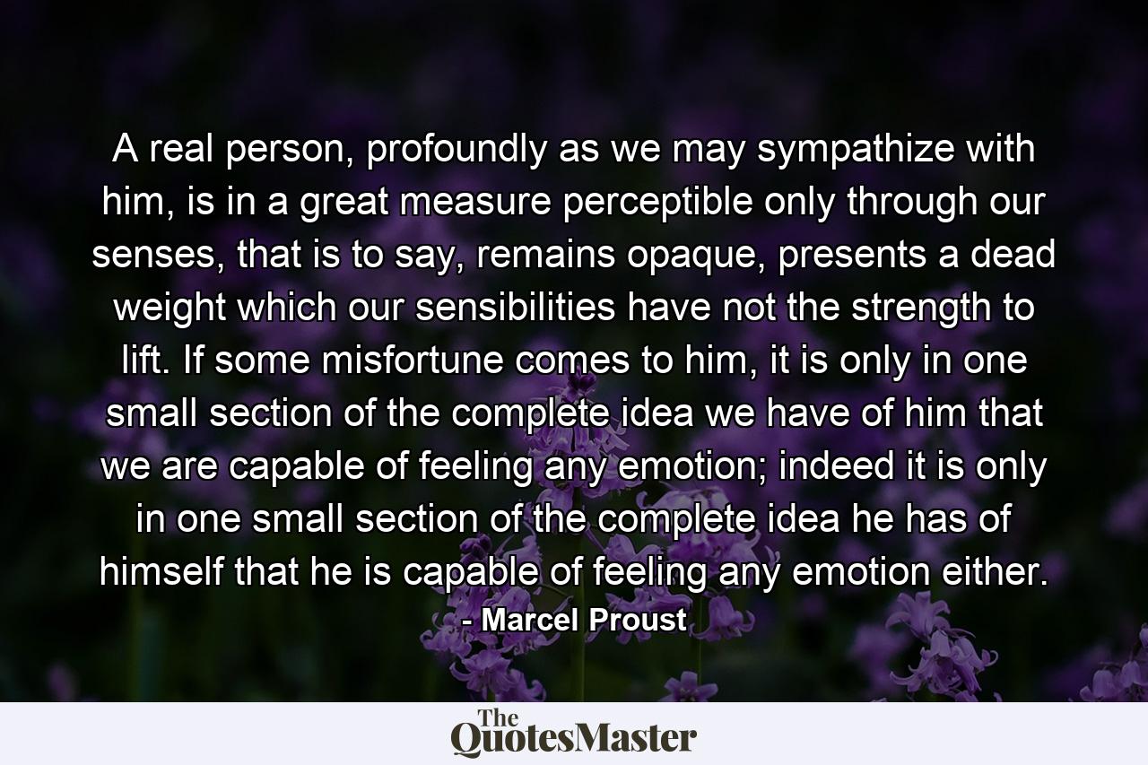 A real person, profoundly as we may sympathize with him, is in a great measure perceptible only through our senses, that is to say, remains opaque, presents a dead weight which our sensibilities have not the strength to lift. If some misfortune comes to him, it is only in one small section of the complete idea we have of him that we are capable of feeling any emotion; indeed it is only in one small section of the complete idea he has of himself that he is capable of feeling any emotion either. - Quote by Marcel Proust