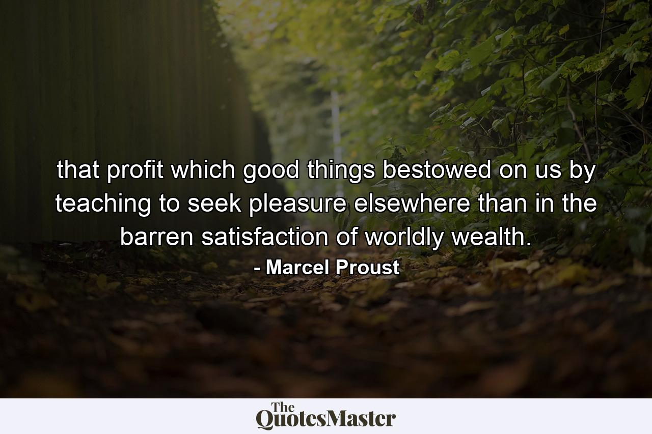 that profit which good things bestowed on us by teaching to seek pleasure elsewhere than in the barren satisfaction of worldly wealth. - Quote by Marcel Proust