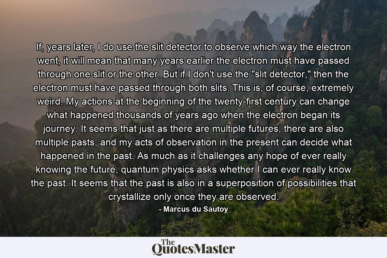 If, years later, I do use the slit detector to observe which way the electron went, it will mean that many years earlier the electron must have passed through one slit or the other. But if I don't use the 