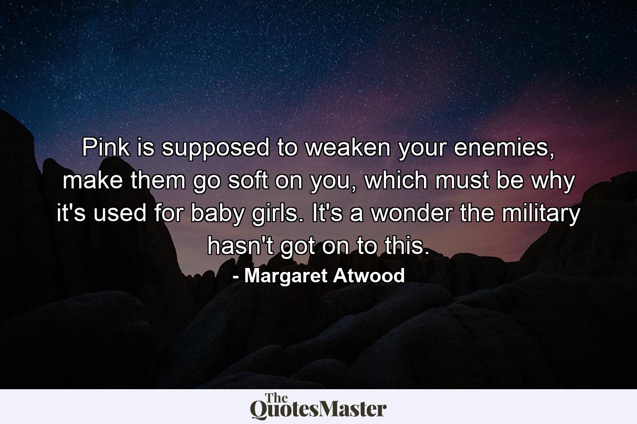 Pink is supposed to weaken your enemies, make them go soft on you, which must be why it's used for baby girls. It's a wonder the military hasn't got on to this. - Quote by Margaret Atwood