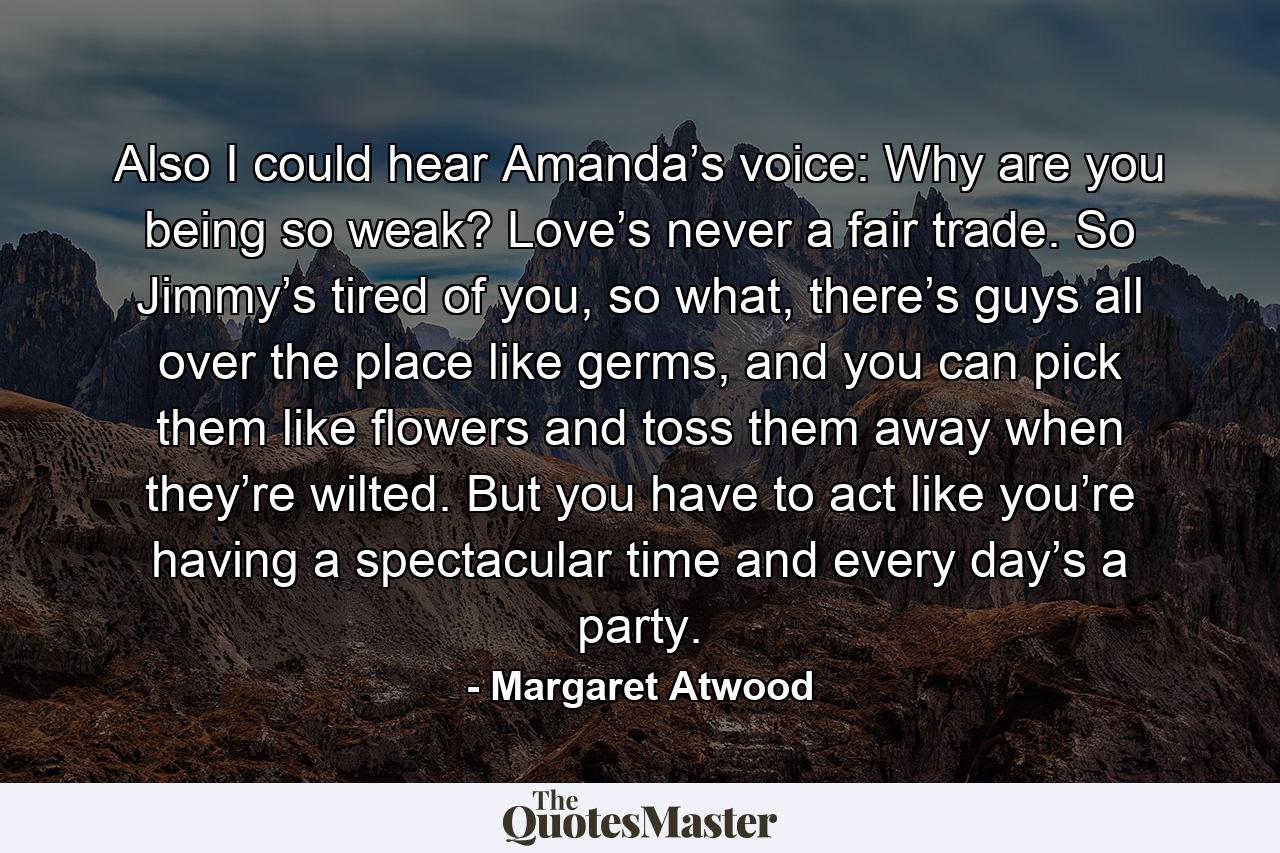 Also I could hear Amanda’s voice: Why are you being so weak? Love’s never a fair trade. So Jimmy’s tired of you, so what, there’s guys all over the place like germs, and you can pick them like flowers and toss them away when they’re wilted. But you have to act like you’re having a spectacular time and every day’s a party. - Quote by Margaret Atwood