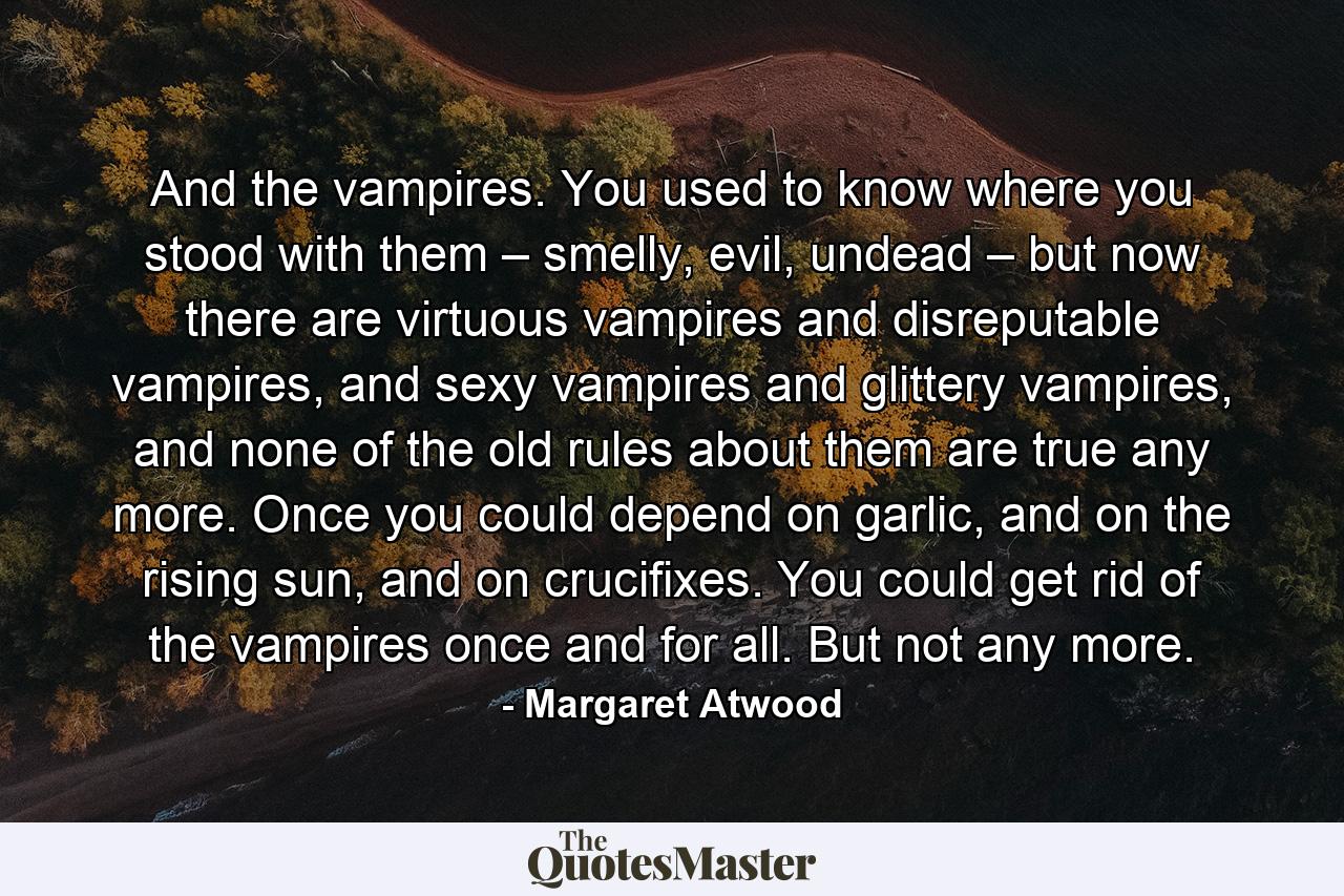 And the vampires. You used to know where you stood with them – smelly, evil, undead – but now there are virtuous vampires and disreputable vampires, and sexy vampires and glittery vampires, and none of the old rules about them are true any more. Once you could depend on garlic, and on the rising sun, and on crucifixes. You could get rid of the vampires once and for all. But not any more. - Quote by Margaret Atwood