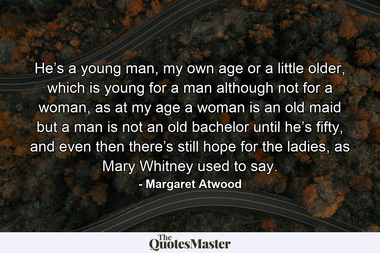 He’s a young man, my own age or a little older, which is young for a man although not for a woman, as at my age a woman is an old maid but a man is not an old bachelor until he’s fifty, and even then there’s still hope for the ladies, as Mary Whitney used to say. - Quote by Margaret Atwood